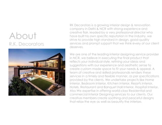 About
R.K. Decorators
RK Decorators is a growing interior design & renovation
company in Delhi & NCR with strong experience and
creative flair. leaded by a very professional director who
have built his own specific reputation in the industry, we
strive to provide high standard in design, good-quality
services and prompt support that we think every of our client
deserves.
We are one of the leading interior designing service provider
in NCR, we believe in executing the final product that
reflects your individual style, refining your ideas and
suggestions with our experience and aesthetic sense to
create custom made space to fit your needs & appeal. A
team of creative and skilled professionals renders these
services in a timely and flexible manner, as per specifications
provided by the clients. We undertake projects like Home
Interior, Bedroom Interior, Kitchen Interior, Resorts Interior,
Hotels, Restaurant and Banquet Hall Interior, Hospital Interior,
Also We expertise in offering world-class Residential and
commercial Interior Designing services to our clients. Our
creative members create soothing and peaceful designs
that relax the eye as well as beautify the interiors.
 