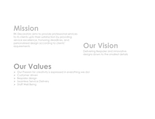Mission
RK Decorators aims to provide professional services
to its clients upto their satisfaction by providing
service excellence, honoring deadlines, and
personalized design according to clients’
requirements Our Vision
Delivering Bespoke and innovative
designs down to the smallest details
Our Values
 Our Passion for creativity is expressed in everything we do!
 Customer driven
 Bespoke design
 Seamless Service Delivery
 Staff Well Being
 