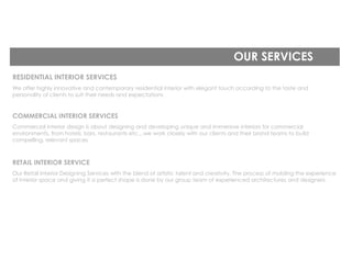 OUR SERVICES
RESIDENTIAL INTERIOR SERVICES
We offer highly innovative and contemporary residential interior with elegant touch according to the taste and
personality of clients to suit their needs and expectations
COMMERCIAL INTERIOR SERVICES
Commercial interior design is about designing and developing unique and immersive interiors for commercial
environments, from hotels, bars, restaurants etc…we work closely with our clients and their brand teams to build
compelling, relevant spaces
RETAIL INTERIOR SERVICE
Our Retail Interior Designing Services with the blend of artistic talent and creativity. The process of molding the experience
of interior space and giving it a perfect shape is done by our group team of experienced architectures and designers.
 