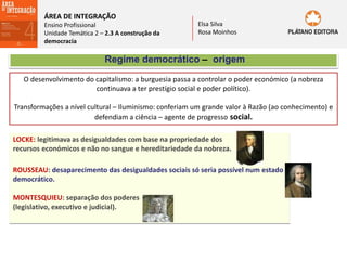 ÁREA DE INTEGRAÇÃO
Ensino Profissional
Unidade Temática 2 – 2.3 A construção da
democracia
Elsa Silva
Rosa Moinhos
Regime democrático – origem
O desenvolvimento do capitalismo: a burguesia passa a controlar o poder económico (a nobreza
continuava a ter prestígio social e poder político).
Transformações a nível cultural – Iluminismo: conferiam um grande valor à Razão (ao conhecimento) e
defendiam a ciência – agente de progresso social.
LOCKE: legitimava as desigualdades com base na propriedade dos
recursos económicos e não no sangue e hereditariedade da nobreza.
ROUSSEAU: desaparecimento das desigualdades sociais só seria possível num estado
democrático.
MONTESQUIEU: separação dos poderes
(legislativo, executivo e judicial).
 