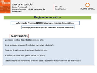 ÁREA DE INTEGRAÇÃO
Ensino Profissional
Unidade Temática 2 – 2.3 A construção da
democracia
Elsa Silva
Rosa Moinhos
Regime democrático
A Revolução Francesa (1789) instaurou os regimes democráticos.
Promulgação da Declaração dos Direitos do Homem e do Cidadão
CARATERÍSTICAS
- Igualdade jurídica dos cidadãos perante a lei.
- Separação dos poderes (legislativo, executivo e judicial).
- Garantia dos direitos e liberdades dos indivíduos.
- Princípio da soberania (poder reside no povo).
- Sistema representativo como princípio base a adotar no funcionamento da democracia.
 