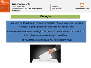 ÁREA DE INTEGRAÇÃO
Ensino Profissional
Unidade Temática 2 – 2.3 A construção da
democracia
Elsa Silva
Rosa Moinhos
Sufrágio
Na época da Revolução Francesa, o sufrágio não era universal, existiam
restrições à participação dos cidadãos na vida política:
- o direito de voto estava restringido às pessoas que possuíam um mínimo de
instrução e de riqueza (sufrágio censitário);
- as mulheres, até ao século XX, não podiam votar.
 