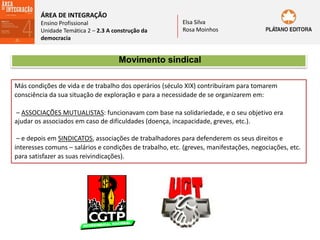 ÁREA DE INTEGRAÇÃO
Ensino Profissional
Unidade Temática 2 – 2.3 A construção da
democracia
Elsa Silva
Rosa Moinhos
Movimento sindical
Más condições de vida e de trabalho dos operários (século XIX) contribuíram para tomarem
consciência da sua situação de exploração e para a necessidade de se organizarem em:
– ASSOCIAÇÕES MUTUALISTAS: funcionavam com base na solidariedade, e o seu objetivo era
ajudar os associados em caso de dificuldades (doença, incapacidade, greves, etc.).
– e depois em SINDICATOS, associações de trabalhadores para defenderem os seus direitos e
interesses comuns – salários e condições de trabalho, etc. (greves, manifestações, negociações, etc.
para satisfazer as suas reivindicações).
 