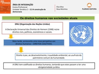ÁREA DE INTEGRAÇÃO
Ensino Profissional
Unidade Temática 2 – 2.3 A construção da
democracia
Elsa Silva
Rosa Moinhos
Os direitos humanos nas sociedades atuais
ONU (Organização das Nações Unidas)
A Declaração Universal dos Direitos do Homem (1948) reúne
direitos civis, políticos, económicos e sociais.
Mais tarde, acrescenta uma nova perspetiva aos
direitos humanos – DIREITOS COLETIVOS.
Direito à paz, ao desenvolvimento, à qualidade ambiental, ao usufruto do
património comum da humanidade.
A ONU tem codificado os direitos humanos, tentando que estes passem a ter uma
obrigatoriedade jurídica.
 