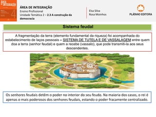 ÁREA DE INTEGRAÇÃO
Ensino Profissional
Unidade Temática 2 – 2.3 A construção da
democracia
Elsa Silva
Rosa Moinhos
Sistema feudal
A fragmentação da terra (elemento fundamental da riqueza) foi acompanhada do
estabelecimento de laços pessoais – SISTEMA DE TUTELA E DE VASSALAGEM entre quem
doa a terra (senhor feudal) e quem a recebe (vassalo), que pode transmiti-la aos seus
descendentes.
Os senhores feudais detêm o poder no interior do seu feudo. Na maioria dos casos, o rei é
apenas o mais poderosos dos senhores feudais, estando o poder fracamente centralizado.
 