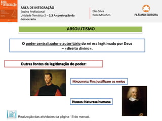 ÁREA DE INTEGRAÇÃO
Ensino Profissional
Unidade Temática 2 – 2.3 A construção da
democracia
Elsa Silva
Rosa Moinhos
ABSOLUTISMO
O poder centralizador e autoritário do rei era legitimado por Deus
– «direito divino».
Outras fontes de legitimação do poder:
MAQUIAVEL: Fins justificam os meios
HOBBES: Natureza humana
Realização das atividades da página 15 do manual.
 