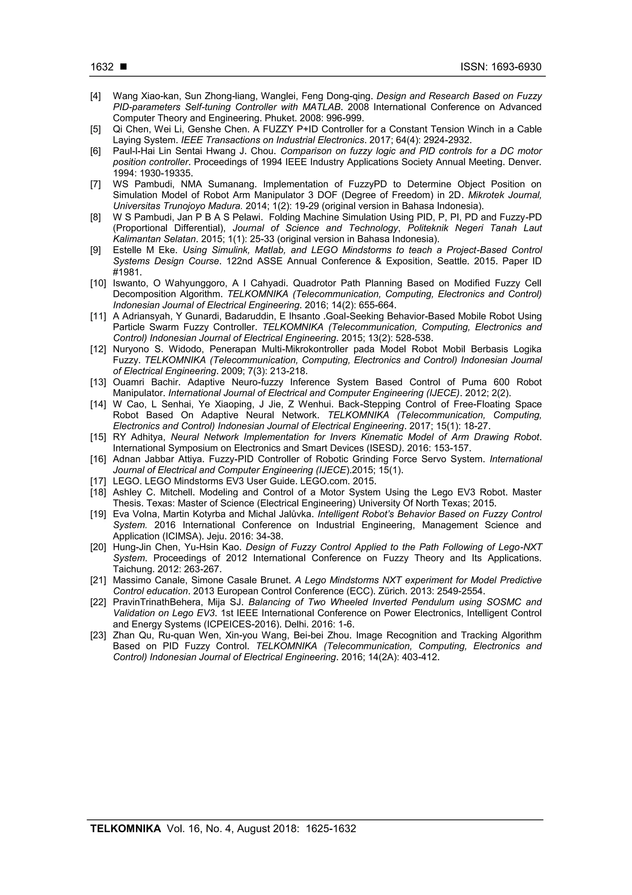  ISSN: 1693-6930
TELKOMNIKA Vol. 16, No. 4, August 2018: 1625-1632
1632
[4] Wang Xiao-kan, Sun Zhong-liang, Wanglei, Feng Dong-qing. Design and Research Based on Fuzzy
PID-parameters Self-tuning Controller with MATLAB. 2008 International Conference on Advanced
Computer Theory and Engineering. Phuket. 2008: 996-999.
[5] Qi Chen, Wei Li, Genshe Chen. A FUZZY P+ID Controller for a Constant Tension Winch in a Cable
Laying System. IEEE Transactions on Industrial Electronics. 2017; 64(4): 2924-2932.
[6] Paul-l-Hai Lin Sentai Hwang J. Chou. Comparison on fuzzy logic and PID controls for a DC motor
position controller. Proceedings of 1994 IEEE Industry Applications Society Annual Meeting. Denver.
1994: 1930-19335.
[7] WS Pambudi, NMA Sumanang. Implementation of FuzzyPD to Determine Object Position on
Simulation Model of Robot Arm Manipulator 3 DOF (Degree of Freedom) in 2D. Mikrotek Journal,
Universitas Trunojoyo Madura. 2014; 1(2): 19-29 (original version in Bahasa Indonesia).
[8] W S Pambudi, Jan P B A S Pelawi. Folding Machine Simulation Using PID, P, PI, PD and Fuzzy-PD
(Proportional Differential), Journal of Science and Technology, Politeknik Negeri Tanah Laut
Kalimantan Selatan. 2015; 1(1): 25-33 (original version in Bahasa Indonesia).
[9] Estelle M Eke. Using Simulink, Matlab, and LEGO Mindstorms to teach a Project-Based Control
Systems Design Course. 122nd ASSE Annual Conference & Exposition, Seattle. 2015. Paper ID
#1981.
[10] Iswanto, O Wahyunggoro, A I Cahyadi. Quadrotor Path Planning Based on Modified Fuzzy Cell
Decomposition Algorithm. TELKOMNIKA (Telecommunication, Computing, Electronics and Control)
Indonesian Journal of Electrical Engineering. 2016; 14(2): 655-664.
[11] A Adriansyah, Y Gunardi, Badaruddin, E Ihsanto .Goal-Seeking Behavior-Based Mobile Robot Using
Particle Swarm Fuzzy Controller. TELKOMNIKA (Telecommunication, Computing, Electronics and
Control) Indonesian Journal of Electrical Engineering. 2015; 13(2): 528-538.
[12] Nuryono S. Widodo, Penerapan Multi-Mikrokontroller pada Model Robot Mobil Berbasis Logika
Fuzzy. TELKOMNIKA (Telecommunication, Computing, Electronics and Control) Indonesian Journal
of Electrical Engineering. 2009; 7(3): 213-218.
[13] Ouamri Bachir. Adaptive Neuro-fuzzy Inference System Based Control of Puma 600 Robot
Manipulator. International Journal of Electrical and Computer Engineering (IJECE). 2012; 2(2).
[14] W Cao, L Senhai, Ye Xiaoping, J Jie, Z Wenhui. Back-Stepping Control of Free-Floating Space
Robot Based On Adaptive Neural Network. TELKOMNIKA (Telecommunication, Computing,
Electronics and Control) Indonesian Journal of Electrical Engineering. 2017; 15(1): 18-27.
[15] RY Adhitya, Neural Network Implementation for Invers Kinematic Model of Arm Drawing Robot.
International Symposium on Electronics and Smart Devices (ISESD). 2016: 153-157.
[16] Adnan Jabbar Attiya. Fuzzy-PID Controller of Robotic Grinding Force Servo System. International
Journal of Electrical and Computer Engineering (IJECE).2015; 15(1).
[17] LEGO. LEGO Mindstorms EV3 User Guide. LEGO.com. 2015.
[18] Ashley C. Mitchell. Modeling and Control of a Motor System Using the Lego EV3 Robot. Master
Thesis. Texas: Master of Science (Electrical Engineering) University Of North Texas; 2015.
[19] Eva Volna, Martin Kotyrba and Michal Jalůvka. Intelligent Robot’s Behavior Based on Fuzzy Control
System. 2016 International Conference on Industrial Engineering, Management Science and
Application (ICIMSA). Jeju. 2016: 34-38.
[20] Hung-Jin Chen, Yu-Hsin Kao. Design of Fuzzy Control Applied to the Path Following of Lego-NXT
System. Proceedings of 2012 International Conference on Fuzzy Theory and Its Applications.
Taichung. 2012: 263-267.
[21] Massimo Canale, Simone Casale Brunet. A Lego Mindstorms NXT experiment for Model Predictive
Control education. 2013 European Control Conference (ECC). Zürich. 2013: 2549-2554.
[22] PravinTrinathBehera, Mija SJ. Balancing of Two Wheeled Inverted Pendulum using SOSMC and
Validation on Lego EV3. 1st IEEE International Conference on Power Electronics, Intelligent Control
and Energy Systems (ICPEICES-2016). Delhi. 2016: 1-6.
[23] Zhan Qu, Ru-quan Wen, Xin-you Wang, Bei-bei Zhou. Image Recognition and Tracking Algorithm
Based on PID Fuzzy Control. TELKOMNIKA (Telecommunication, Computing, Electronics and
Control) Indonesian Journal of Electrical Engineering. 2016; 14(2A): 403-412.
 