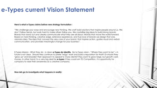 Here is what e-Types claims before new strategy formulation :
“We challenge your ways and encourage new thinking. We craft bold solutions that inspire people around us. We
don’t follow trends, but work hard to make others follow you. We crystallize big ideas to build strong brands.
Brands that stand out and clearly communicate what they are all about. Brands that move the world forward.
Based on hard thinking, creative edge, extensive experience, and true love of brands we design that one,
visionary idea. The idea that conveys the very core of your brand, that inspires action, guides visual and verbal
communication, and provides meaningful change for your business”.
E-Types Mission - What they do - is clear: e-Types do identity. But e-Types vision - “Where they want to be” – in
future is not clear. Should they continue to prefer "edgy" work and build a reputation for that? Or should they
"grow up" and broaden their approach to appeal to more clients? They want to grow large, but growth costs
money. In other hand it is a very big deal for e-types if they could win TD Competition. It is opportunity for
company to raise their awareness as a creative company.
Now lets go to investigate what happens in reality:
e-Types current Vision Statement
 