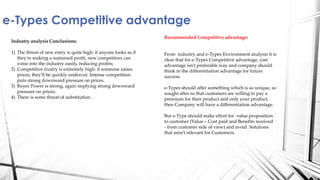 e-Types Competitive advantage
Industry analysis Conclusions:
1) The threat of new entry is quite high: if anyone looks as if
they're making a sustained profit, new competitors can
come into the industry easily, reducing profits;
2) Competitive rivalry is extremely high: if someone raises
prices, they'll be quickly undercut. Intense competition
puts strong downward pressure on prices.
3) Buyer Power is strong, again implying strong downward
pressure on prices.
4) There is some threat of substitution.
Recommended Competitive advantage:
From industry and e-Types Environment analysis it is
clear that for e-Types Competitive advantage, cost
advantage isn’t preferable way and company should
think in the differentiation advantage for future
success.
e-Types should offer something which is so unique, so
sought after so that customers are willing to pay a
premium for their product and only your product,
then Company will have a differentiation advantage.
But e-Type should make effort for value proposition
to customer (Value – Cost paid and Benefits received
- from customer side of view) and avoid Solutions
that aren’t relevant for Customers.
 