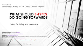 Ideas for today and tomorrow
WHAT SHOULD E-TYPES
DO GOING FORWARD?
Capstone Project:
Formulating a Strategy in a 21st Century Creative Company
Strategy Formulation – Company e-Types
Course Created by: Copenhagen Business School
Hosted by: https://www.coursera.org
Course Author: Marcus Møller Larsen - Assistant Professor, Strategic Management and Globalization Department.
Student: Giorgi Lobjanidze Giorgi.lobjanidze@gmail.com
Companion Material: e-Types-StrategyFormulation-ExecutiveSummary _GL v1.0.pdf
27.03.2016 – Tbilisi - Copenhagen
 