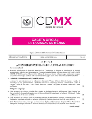 Órgano de Difusión del Gobierno de la Ciudad de México
DÉCIMA NOVENA ÉPOCA 31 DE AGOSTO DE 2016 No. 149
Í N D I C E
ADMINISTRACIÓN PÚBLICA DE LA CIUDAD DE MÉXICO
Secretaría de Salud
 Convenio modificatorio al Convenio Específico de Colaboración en materia de transferencia de recursos
presupuestales federales para la operación del Programa Unidades Médicas Móviles, número DGPLADES-UMM-
CECTR-DF-01/15, suscrito el día veintisiete del mes de febrero del año dos mil quince, que celebran por una parte
el Ejecutivo Federal, por conducto de la Secretaría de Salud, y por la otra parte, el Ejecutivo del Distrito Federal 3
 Agencia de Gestión Urbana de la Ciudad de México.
Aviso por el que se da a conocer las reducciones al concepto “Acceso al Centro Interactivo”, clave y unidad de
medida por el uso, aprovechamiento y productos derivado del servicio que presta el Gobierno de la Ciudad de
México, a través de “FUTURA CDMX, Centro Interactivo”, adscrito a la Agencia de Gestión Urbana de la Ciudad
de México. 18
Delegación Iztapalapa
 Nota Aclaratoria al Aviso por el cual se dan a conocer las Reglas de Operación del Programa “Poder Estudiar” que
llevará a cabo la Delegación Iztapalapa para el Ejercicio Fiscal 2016, publicado en la Gaceta Oficial de la Ciudad
de México el día 30 de marzo del 2016 21
 Nota Aclaratoria al Aviso por el que se dan a conocer Reglas de Operación del Programa “Poder Divertirnos” de la
Delegación Iztapalapa, publicado en la Gaceta Oficial de la Ciudad de México, el día 30 de marzo del 2016 35
 Nota Aclaratoria al aviso por el que se dan a conocer Reglas de Operación del Programa “Poder Pasear” de la
Delegación Iztapalapa, publicado en la Gaceta Oficial de la Ciudad de México, el día 30 de marzo del 2016 49
Continúa en la pág 2
 