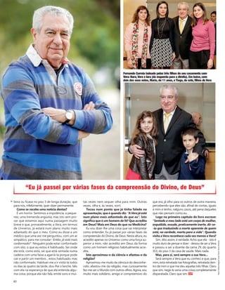 80
bora ou ficava no piso 3 de longa duração, que
para nós, infelizmente, quer dizer permanente.
Como se recebe uma notícia destas?
É um horror. Sentimos a impotência, a peque-
nez, uma tremenda angústia, mas isto vem pro-
var que estamos aqui numa passagem muito
breve e que, provavelmente, a Vera, em termos
de Universo, já estará num plano muito mais
adiantado do que o meu. Como eu disse a um
médico que uma vez me perguntou, com um ar
simpático, para me consolar: ‘Então, já está mais
conformado?’. Ninguém pode estar conformado
com isto, o que eu estou é habituado. Sei onde
ela está, como está, sei que está sentada numa
cadeira com uma faixa a agarrá-la porque pode
cair e partir um membro... estou habituado, mas
não conformado. Habituei-me a ir visitá-la todos
os dias às quatro da tarde, dou-lhe o lanche, falo
com ela na esperança de que ela entenda algu-
ma coisa, porque ela não fala, emite sons e mui-
tas vezes nem sequer olha para mim. Outras
vezes, olha e, às vezes, sorri.
Tocou num ponto que já tinha falado na
apresentação, que é quando diz: “A Vera já está
num plano mais adiantado do que eu”. Isto
significa que é um homem de fé? Que acredita
em Deus? Mais em Deus do que na Medicina?
Eu vou dizer-lhe uma coisa que vai interpretar
como entender. Eu já passei por várias fases da
compreensão do Divino, de Deus. Nesta altura, eu
acredito apenas no Universo como uma força su-
perior a mim, não acredito em Deus da forma
como um homem religioso habitualmente acre-
dita.
Isto aproximou-o da ciência e afastou-o da
religião?
Aproximou-me muito da ciência e do desconhe-
cido, afastou-me da religião, mas curiosamente
fez-me ver o Mundo com outros olhos. Agora, sou
muito mais solidário, amigo e compreensivo do
que era, já olho para os outros de outra maneira,
percebendo que eles são, afinal de contas, iguais
a mim e tenho, nalguns casos, até pena daqueles
que não pensam como eu.
Logo no primeiro capítulo do livro escreve:
“Sentado a meu lado está um corpo de mulher,
esquálido, ossudo, praticamente inerte, dir-se-
-ia que traduzindo a morte aparente de quem
está, na verdade, morto para a vida”. Quando
visita a Vera reconhece cada vez menos a Vera?
Sim, dito assim, é verdade. Acho que ela - isto é
muito duro de pensar e dizer - deixou de ser a Vera
e passou a ser a doente da cama 29, do quarto
313, do piso 3 da casa de saúde. Mais nada.
Mas, para si, será sempre a sua Vera...
Será sempre a Vera que eu conheci e que, para
mim, está retratada nas fotografias, retratada den-
tro de mim e que me deu aquelas três filhas. Claro
que sim, negá-lo seria uma coisa completamente
disparatada. Claro que sim.
Fernando Correia ladeado pelas três filhas do seu casamento com
Vera: Nara,Vera e Iara (da esquerda para a direita). Em baixo, com
dois dos seus netos, Maria, de 11 anos, e Tiago, de sete, filhos de Vera
“Eu já passei por várias fases da compreensão do Divino, de Deus”
Texto:HelenaMagnaCosta;Fotos:NunoMoreira
 