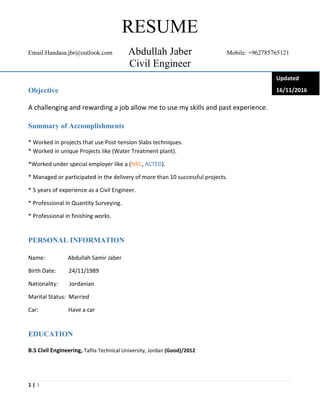 1 | 3
RESUME
Email:Handasa.jbr@outlook.com Abdullah Jaber Mobile: +962785765121
Civil Engineer
Objective
A challenging and rewarding a job allow me to use my skills and past experience.
Summary of Accomplishments
* Worked in projects that use Post-tension Slabs techniques.
* Worked in unique Projects like (Water Treatment plant).
*Worked under special employer like a (NRC, ACTED).
* Managed or participated in the delivery of more than 10 successful projects.
* 5 years of experience as a Civil Engineer.
* Professional in Quantity Surveying.
* Professional in finishing works.
PERSONAL INFORMATION
Name: Abdullah Samir Jaber
Birth Date: 24/11/1989
Nationality: Jordanian
Marital Status: Married
Car: Have a car
EDUCATION
B.S Civil Engineering, Tafila Technical University, Jordan (Good)/2012
Updated
16/11/2016
 