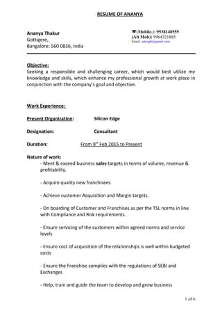 RESUME OF ANANYA
Ananya Thakur
Gottigere,
Bangalore: 560 0836, India
Objective:
Seeking a responsible and challenging career, which would best utilize my
knowledge and skills, which enhance my professional growth at work place in
conjunction with the company’s goal and objective.
Work Experience:
Present Organization: Silicon Edge
Designation: Consultant
Duration: From 9th
Feb 2015 to Present
Nature of work:
- Meet & exceed business sales targets in terms of volume, revenue &
profitability.
- Acquire quality new franchisees
- Achieve customer Acquisition and Margin targets.
- On boarding of Customer and Franchises as per the TSL norms in line
with Compliance and Risk requirements.
- Ensure servicing of the customers within agreed norms and service
levels
- Ensure cost of acquisition of the relationships is well within budgeted
costs
- Ensure the Franchise complies with the regulations of SEBI and
Exchanges
- Help, train and guide the team to develop and grow business
1 of 6
(Mobile.): 9538148555
(Alt Mob): 9964321885
Email: aderight@gmail.com
 