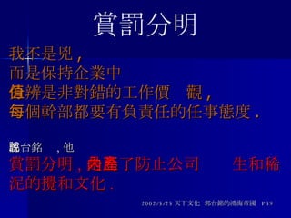 我不是兇 , 而是保持企業中 分辨是非對錯的工作價值觀 , 每個幹部都要有負責任的任事態度 . 郭台銘說 , 他 賞罰分明 , 是為了防止公司內產生和稀泥的攪和文化 . 2002/5/25 天下文化  郭台銘的鴻海帝國  P39 賞罰分明 