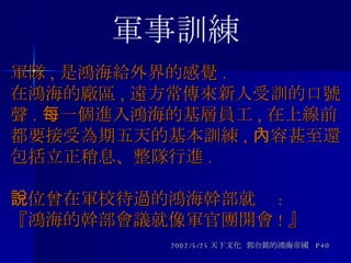 軍隊 , 是鴻海給外界的感覺 . 在鴻海的廠區 , 遠方常傳來新人受訓的口號聲 . 每一個進入鴻海的基層員工 , 在上線前都要接受為期五天的基本訓練 , 內容甚至還包括立正稍息、整隊行進 . 一位曾在軍校待過的鴻海幹部就說 : 『鴻海的幹部會議就像軍官團開會 ! 』 2002/5/25 天下文化  郭台銘的鴻海帝國  P40 軍事訓練 