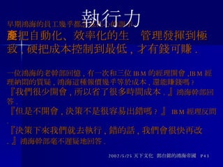 早期鴻海的員工幾乎都念茲在心的訓示 : 要把自動化、效率化的生產管理發揮到極致 , 硬把成本控制到最低 , 才有錢可賺 . 一位鴻海的老幹部回憶 , 有一次和三位 IBM 的經理開會 ,IBM 經理納悶的質疑 , 鴻海這種報價幾乎等於成本 , 還能賺錢嗎 ? 『我們很少開會 , 所以省了很多時間成本 . 』 鴻海幹部回答 . 『但是不開會 , 決策不是很容易出錯嗎 ? 』 IBM 經理反問 . 『決策下來我們就去執行 , 錯的話 , 我們會很快再改 . 』 鴻海幹部毫不遲疑地回答 . 2002/5/25 天下文化  郭台銘的鴻海帝國  P43 執行力 