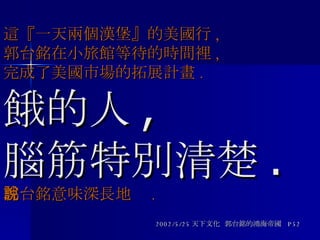 這『一天兩個漢堡』的美國行 , 郭台銘在小旅館等待的時間裡 , 完成了美國市場的拓展計畫 . 餓的人 , 腦筋特別清楚 . 郭台銘意味深長地說 . 2002/5/25 天下文化  郭台銘的鴻海帝國  P52 