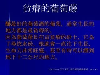 釀最好的葡萄酒的葡萄，通常生長的地方都是最貧瘠的。 因為葡萄藤長在這貧瘠的砂土，它為了尋找水份，根就會一直往下生長，生命力非常旺盛，甚至有時可以鑽到地下十二公尺的地方。 2002/5/25 天下文化  郭台銘的鴻海帝國  P63-64 貧瘠的葡萄藤 