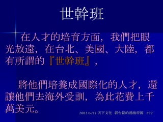   在人才的培育方面，我們把眼光放遠，在台北、美國、大陸，都有所謂的 『世幹班』 ，   將他們培養成國際化的人才，還讓他們去海外受訓，為此花費上千萬美元。 2002/5/25 天下文化  郭台銘的鴻海帝國  P72 世幹班 