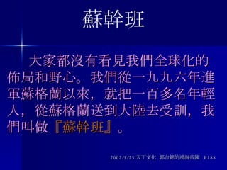   大家都沒有看見我們全球化的佈局和野心。我們從一九九六年進軍蘇格蘭以來，就把一百多名年輕人，從蘇格蘭送到大陸去受訓，我們叫做 『蘇幹班』 。 2002/5/25 天下文化  郭台銘的鴻海帝國  P188 蘇幹班 