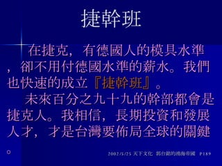   在捷克，有德國人的模具水準，卻不用付德國水準的薪水。我們也快速的成立 『捷幹班』 。   未來百分之九十九的幹部都會是捷克人。我相信，長期投資和發展人才，才是台灣要佈局全球的關鍵。 2002/5/25 天下文化  郭台銘的鴻海帝國  P189 捷幹班 