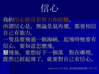 我的 信心源自於努力和經驗 。 所謂信心是，無論景氣再壞，都要相信自己有能力。 一隻鳥要飛過一個海峽，起飛時牠要有信心，要知道怎麼飛。 起飛後，要想好下一個落腳點在哪裡。 既然已經起飛了，就要對自己有信心。 2002/5/25 天下文化  郭台銘的鴻海帝國  P77-78 信心 