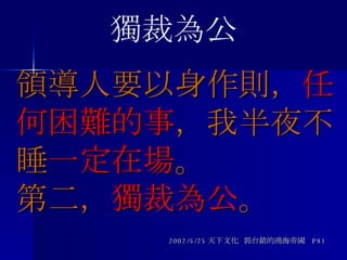 領導人要以身作則， 任何困難的事 ，我半夜不睡 一定在場 。 第二， 獨裁為公 。 2002/5/25 天下文化  郭台銘的鴻海帝國  P81 獨裁為公 