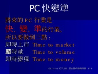 將來的 PC 行業是 快 、 變 、 準 的行業。 所以要做到三點 : 即時上市   Time to market 即時量產   Time to volume 即時變現   Time to money 2002/5/25 天下文化  郭台銘的鴻海帝國  P83 PC 快變準 