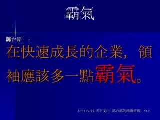郭台銘說 : 在快速成長的企業，領袖應該多一點 霸氣 。 2002/5/25 天下文化  郭台銘的鴻海帝國  P82 霸氣 