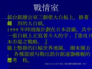 郭台銘辦公室三個偌大白板上，掛著紀錄用的大白紙。 1999 年時鴻海計劃在日本設廠，其中一張白紙上正寫著斗大的字 : 『進攻日本市場之戰略。 』 牆上懸掛的巨幅世界地圖， 圈來圈去， 各種箭頭勾勒出郭台銘運籌帷幄的思考歷程。 2002/5/25 天下文化  郭台銘的鴻海帝國  P97 戰情室 