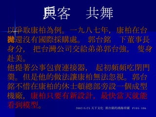 以爭取康柏為例。一九八七年，康柏在台灣還沒有國際採購處。 郭台銘拋下董事長身分， 把台灣公司交給弟弟郭台強， 隻身赴美。  他提著公事包賣連接器， 起初頻頻吃閉門羹。但是他的做法讓康柏無法忽視。郭台銘不惜在康柏的休士頓總部旁設一個成型機廠， 康柏只要有新設計，最快當天就能看到模型 。 2002/5/25 天下文化  郭台銘的鴻海帝國  P105-106 與客戶共舞 