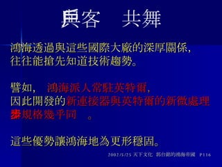 鴻海透過與這些國際大廠的深厚關係， 往往能搶先知道技術趨勢。   譬如，  鴻 海派人常駐英特爾 ， 因此開發的 新連接器與英特爾的新微處理器規格幾乎同步 。  這些優勢讓鴻海地為更形穩固。 2002/5/25 天下文化  郭台銘的鴻海帝國  P116 與客戶共舞 