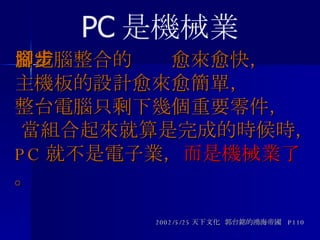 當電腦整合的腳步愈來愈快， 主機板的設計愈來愈簡單，  整台電腦只剩下幾個重要零件，  當組合起來就算是完成的時候時，  PC 就不是電子業， 而是機械業了 。 2002/5/25 天下文化  郭台銘的鴻海帝國  P110 PC 是機械業 
