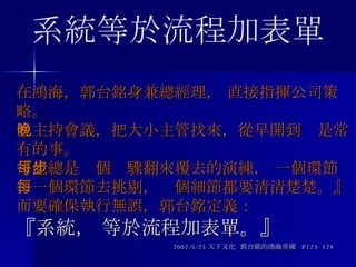 在鴻海，郭台銘身兼總經理， 直接指揮公司策略。 他主持會議，把大小主管找來，從早開到晚是常有的事。 『他總是每個步驟翻來覆去的演練， 一個環節、一個環節去挑剔，每個細節都要清清楚楚。』 而要確保執行無誤，郭台銘定義： 『系統， 等於流程加表單。』 2002/5/25 天下文化  郭台銘的鴻海帝國  P123-124 系統等於流程加表單 