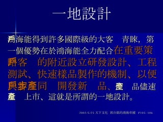 鴻海能得到許多國際級的大客戶青睞，第一個優勢在於鴻海能全力配合 在重要策略客戶的附近設立研發設計、工程測試、快速樣品製作的機制、以便與客戶同步開發新產品 、 使產品儘速量產上市、這就是所謂的一地設計。 2002/5/25 天下文化  郭台銘的鴻海帝國  P105-106 一地設計 
