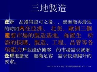 在新產品獲得認可之後。，鴻海能再最短的時間 內在亞洲、 北美、歐洲三個主要市場的製造基地，佈置生產所需的採購、製造、工程、品管等各項能力 ，並能依據客戶的市場需求遞增，快速地擴充產能滿足客戶需求快速爬升的要求。 2002/5/25 天下文化  郭台銘的鴻海帝國  P142-143 三地製造 