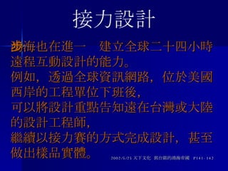 鴻海也在進一步建立全球二十四小時遠程互動設計的能力。 例如，透過全球資訊網路，位於美國西岸的工程單位下班後， 可以將設計重點告知遠在台灣或大陸的設計工程師， 繼續以接力賽的方式完成設計，甚至做出樣品實體。 2002/5/25 天下文化  郭台銘的鴻海帝國  P141-142 接力設計 