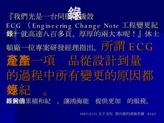 『我們光是一台伺服器機殼 ECG （ Engineering Change Note 工程變更紀錄）就高達八百多頁、厚厚的兩大本呢！』休士頓廠一位專案研發經理指出。 所謂 ECG 是指一項產品從設計到量產的過程中所有變更的原因都要紀錄。 經驗的累積和紀錄，讓鴻海能夠提供更加值的服務。 2002/5/25 天下文化  郭台銘的鴻海帝國  P163 紀錄 