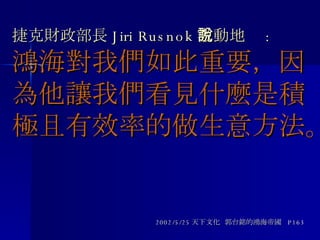 捷克財政部長 Jiri Rusnok 激動地說 : 鴻海對我們如此重要，因為他讓我們看見什麼是積極且有效率的做生意方法。 2002/5/25 天下文化  郭台銘的鴻海帝國  P163 
