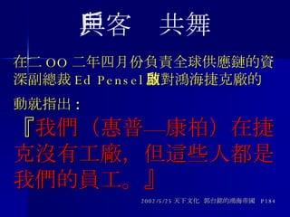在二 OO 二年四月份負責全球供應鏈的資深副總裁 Ed Pensel 面對鴻海捷克廠的啟動就指出 : 『 我們（惠普—康柏）在捷克沒有工廠，但這些人都是我們的員工。』 2002/5/25 天下文化  郭台銘的鴻海帝國  P184 與客戶共舞 