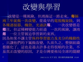   改變是一種風險，但鴻海這一路走來， 每隔兩三年就做一次改變 ，從最早的 電視機旋鈕 ，到 各種連接器、機殼、光通訊 等，每一次改變都是賭注，但這種轉變能力經過每一次的風險，讓鴻海每一位主管被迫學習新的東西。  因為如果不讓主管 保持學習能力及充分的機動性 ，只讓他們的下屬做改變，久而久之，整個組織都僵化了。這也是過去許多走得很順的企業，不易真正改變的原因，才是台灣要佈局全球的關鍵。 2002/5/25 天下文化  郭台銘的鴻海帝國  P189 改變與學習 