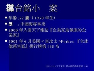 郭台銘小檔案 年齡 :52 歲（ 1950 年生） 學歷 : 中國海專畢業 2000 年入圍天下雜誌『企業家最佩服的企業家』 2001 年 6 月美國 < 富比士 >Forbes 『全球億萬富豪』排行榜第 198 名 2002/5/25 天下文化  郭台銘的鴻海帝國  P33 