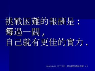 挑戰困難的報酬是 : 每過一關 , 自己就有更佳的實力 . 2002/5/25 天下文化  郭台銘的鴻海帝國  P7 