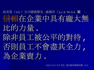 前奇異（ GE ）公司總裁傑克 . 威爾許（ Jack Welch  ）說 : 信賴 在企業中具有龐大無比的力量 .  除非員工被公平的對待 , 否則員工不會盡其全力 , 為企業賣力 . 2002/5/25 天下文化  郭台銘的鴻海帝國  P19 