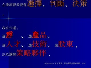 郭台銘說 : 企業經營者要會 選擇 、 判斷 、 決策 . 我有六選 : 選 客戶 、 選 產品 、 選 人才 、 選 技術 、 選 股東 ,  以及選擇 策略夥伴 .   2002/5/25 天下文化  郭台銘的鴻海帝國  P20 