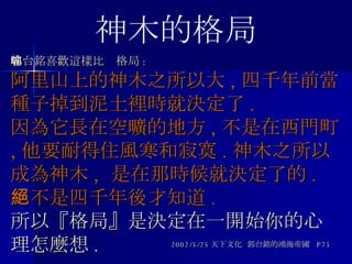 郭台銘喜歡這樣比喻格局 : 阿里山上的神木之所以大 , 四千年前當種子掉到泥土裡時就決定了 . 因為它長在空曠的地方 , 不是在西門町 , 他要耐得住風寒和寂寞 . 神木之所以成為神木 ,  是在那時候就決定了的 . 絕不是四千年後才知道 .   所以『格局』是決定在一開始你的心理怎麼想 . 2002/5/25 天下文化  郭台銘的鴻海帝國  P75 神木的格局 