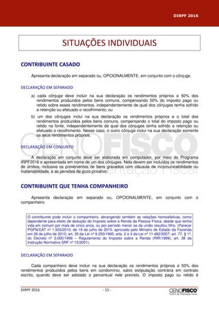 DIRPF 2016
DIRPF 2016 - 15 -
SITUAÇÕES INDIVIDUAIS
CONTRIBUINTE CASADO
Apresenta declaração em separado ou, OPCIONALMENTE, em conjunto com o cônjuge.
DECLARAÇÃO EM SEPARADO
a) cada cônjuge deve incluir na sua declaração os rendimentos próprios e 50% dos
rendimentos produzidos pelos bens comuns, compensando 50% do imposto pago ou
retido sobre esses rendimentos, independentemente de qual dos cônjuges tenha sofrido
a retenção ou efetuado o recolhimento; ou
b) um dos cônjuges inclui na sua declaração os rendimentos próprios e o total dos
rendimentos produzidos pelos bens comuns, compensando o total do imposto pago ou
retido na fonte, independentemente de qual dos cônjuges tenha sofrido a retenção ou
efetuado o recolhimento. Nesse caso, o outro cônjuge inclui na sua declaração somente
os seus rendimentos próprios.
DECLARAÇÃO EM CONJUNTO
A declaração em conjunto deve ser elaborada em computador, por meio do Programa
IRPF2016 e apresentada em nome de um dos cônjuges. Nela devem ser incluídos os rendimentos
de ambos, inclusive os provenientes de bens gravados com cláusula de incomunicabilidade ou
inalienabilidade, e as pensões de gozo privativo.
CONTRIBUINTE QUE TENHA COMPANHEIRO
Apresenta declaração em separado ou, OPCIONALMENTE, em conjunto com o
companheiro.
O contribuinte pode incluir o companheiro, abrangendo também as relações homoafetivas, como
dependente para efeito de dedução do Imposto sobre a Renda da Pessoa Física, desde que tenha
vida em comum por mais de cinco anos, ou por período menor se da união resultou filho. (Parecer
PGFN/CAT nº 1.503/2010, de 19 de julho de 2010, aprovado pelo Ministro de Estado da Fazenda
em 26 de julho de 2010; art. 35 da Lei nº 9.250/1995; arts. 2 e 3 da Lei nº 11.482/2007; art. 77, § 1º,
do Decreto nº 3.000/1999 – Regulamento do Imposto sobre a Renda (RIR/1999); art. 38 da
Instrução Normativa SRF nº 15/2001).
DECLARAÇÃO EM SEPARADO
Cada companheiro deve incluir na sua declaração os rendimentos próprios e 50% dos
rendimentos produzidos pelos bens em condomínio, salvo estipulação contrária em contrato
escrito, quando deve ser adotado o percentual nele previsto. O imposto pago ou retido é
 
