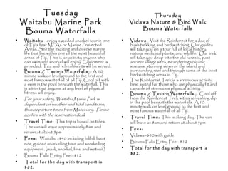Tuesday
Waitabu Marine Park
Bouma Waterfalls
• Waitabu—enjoy a guided snorkel tour in one
of Fiji’s first MPAs or Marine Protected
Areas. See the exciting and diverse marine
life that live within one of the most beautiful
areas of Fiji. This is an activity anyone who
can swim and snorkel will enjoy. Equipment is
provided. Tea and refreshments will be served.
• Bouma / Tavoro Waterfalls— A 10
minute walk on level ground to the first and
most famous waterfall of all Fiji. Cool off with
a swim in the pool beneath the waterfall. This
is a trip that anyone at any level of physical
fitness will enjoy.
• For your safety, Waitabu Maine Park is
dependent on weather and tidal conditions,
thus departure times from Matei vary. Please
confirm with the reservation desk
• Travel Time: This trip is based on tides.
The van will leave approximately 8am and
return at about 5pm
• Fees: Waitabu -$40 including bilibili boat
ride, guided snorkelling tour and snorkelling
equipment. (mask, snorkel, fins, and wetsuit)
• Bouma Falls Entry Fee—$12
• Total for the day with transport is
$82.
• Vidawa—Visit the Rainforest for a day of
bush trekking and bird watching. Our guides
will take you on a tour full of local history,
natural medicinal plants, and wildlife. Our trek
will take you deep into the old forests, past
ancient village sites, meandering volcanic
streams, stunning views of the island and
surrounding reef and through some of the best
bird watching areas in Fiji.
• The Rainforest Trek is a strenuous activity
best suited for those who are physically fit and
capable of strenuous physical activity.
• Bouma / Tavoro Waterfalls— Cool off
from the Rainforest Trek with a refreshing dip
in the pool beneath the waterfalls. A 10
minute walk on level ground to the first and
most famous waterfall of all Fiji.
• Travel Time: This is along day. The van
will leave at 8am and return at about 5pm
• Fees:
• Vidawa -$40 with guide
• Bouma Falls Entry Fee—$12
• Total for the day with transport is
$82.
Thursday
Vidawa Nature & Bird Walk
Bouma Waterfalls
 