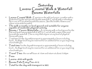 Saturday
Lavena Coastal Walk & Waterfall
Bouma Waterfalls
• Lavena Coastal Walk—Experience the wild and scenic coastline with a
guided tour to the spectacular double waterfall. Cool off with a refreshing
dip in one of Fiji’s most beautiful locations. See the birdlife, flowers and
nature at its most beautiful.
• The walk is mostly on level ground and suitable for anyone
capable of moderate physical activity.
• Bouma / Tavoro Waterfalls— A 10 minute walk on level ground to the
first and most famous waterfall of all Fiji. Cool off with a swim in the pool
beneath the waterfall. This is a trip that anyone at any level of physical
fitness will enjoy.
• Total time for the day with transport is approximately 6 hours including
lunch. A village lunch may be reserved for an additional fee or you may bring
a lunch with you.
• Total time for the day with transport is approximately 6 hours including
lunch. A village lunch may be reserved for an additional fee or you may bring
a lunch with you.
• Travel Time: the van will leave at 10am and return at about 5:00pm
• Fees:
• Lavena -$40 with guide
• Bouma Falls Entry Fee—$12
• Total for the day with transport is $82
 